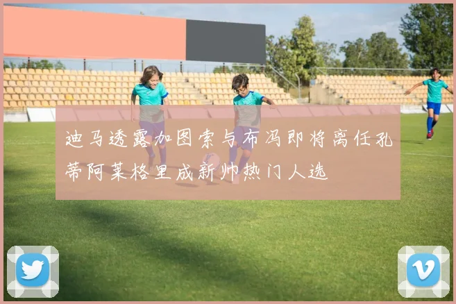 迪马透露加图索与布冯即将离任孔蒂阿莱格里成新帅热门人选