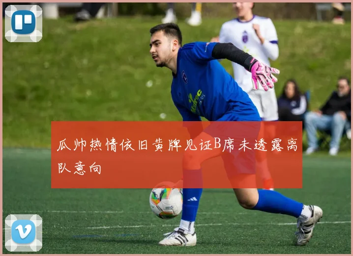 瓜帅热情依旧黄牌见证B席未透露离队意向