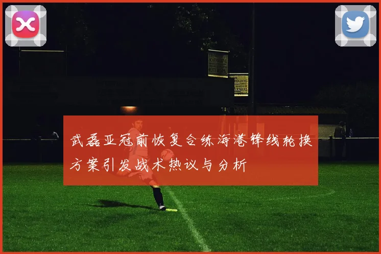 武磊亚冠前恢复合练海港锋线轮换方案引发战术热议与分析