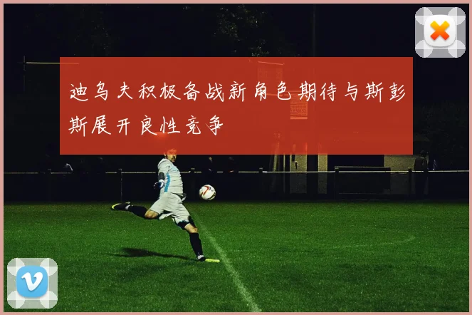 迪乌夫积极备战新角色期待与斯彭斯展开良性竞争