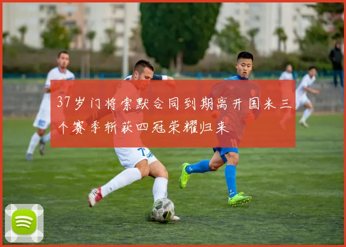 37岁门将索默合同到期离开国米三个赛季斩获四冠荣耀归来